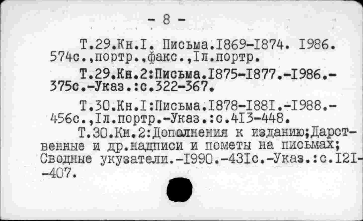 ﻿- 8 -
Т.29.КН.1. Письма.1869-1874. 1986.
574с.,портр.,факс.,1л.портр.
Т.29.Кн.2:Письма.1875-1877.-1986.-375с.-Указ.:с.322-367.
Т.ЗО.Кн.ППисьма.1878-1881.-1988.-456с.,Iл.портр.-Указ.:с.413-448.
Т.30.Км.2:Дополнения к изданию;Дарственные и др.надписи и пометы на письмах; Сводные укузатели. -1990.-431с. -Указ.: с. 121'